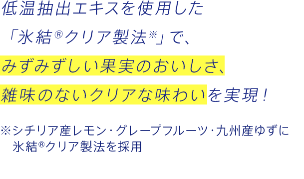 低温抽出エキスを使用した「氷結クリア製法※」で、みずみずしい果実のおいしさ、雑味のないクリアな味わいを実現！ ※シチリア産レモン・グレープフルーツ・九州産ゆずに氷結クリア製法を採用