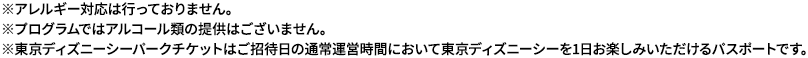 ※アレルギー対応は行っておりません。 ※プログラムではアルコール類の提供はございません。※東京ディズニーシーパークチケットはご招待日の通常運営時間において東京ディズニーシーを1日お楽しみいただけるパスポートです。