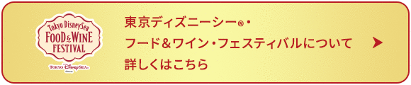 東京ディズニーシー®・フード＆ワイン・フェスティバルについて 詳しくはこちら