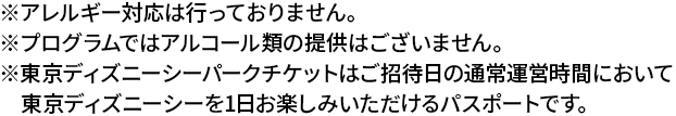 ※アレルギー対応は行っておりません。 ※プログラムではアルコール類の提供はございません。※東京ディズニーシーパークチケットはご招待日の通常運営時間において東京ディズニーシーを1日お楽しみいただけるパスポートです。