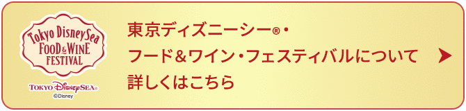 東京ディズニーシー®・フード＆ワイン・フェスティバルについて 詳しくはこちら