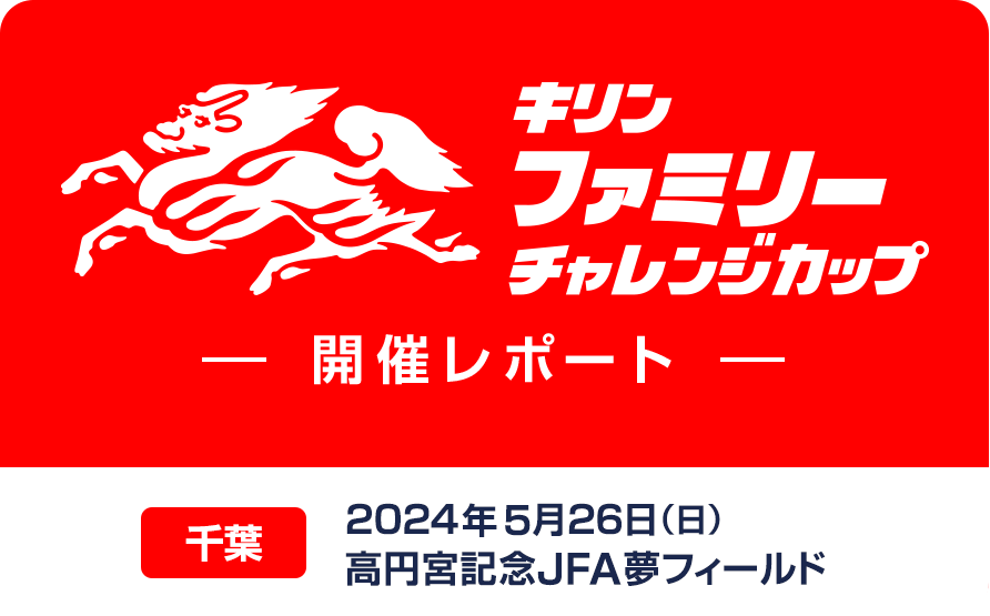 キリンファミリーチャレンジカップ 開催レポート 千葉 2024年5月26日（日）高円宮記念JFA夢フィールド